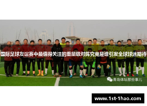 国际足球友谊赛中最值得关注的重量级对阵究竟是谁引发全球球迷期待