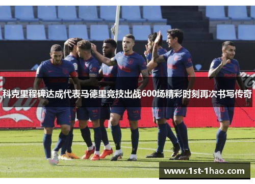 科克里程碑达成代表马德里竞技出战600场精彩时刻再次书写传奇 科克里程碑达成代表马德里竞技出战600场精彩时刻再次书写传奇